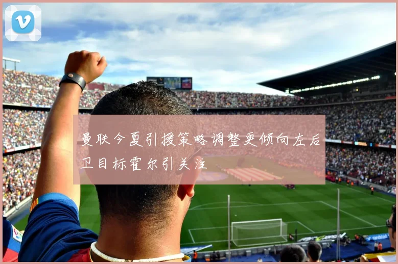 曼联今夏引援策略调整更倾向左后卫目标霍尔引关注