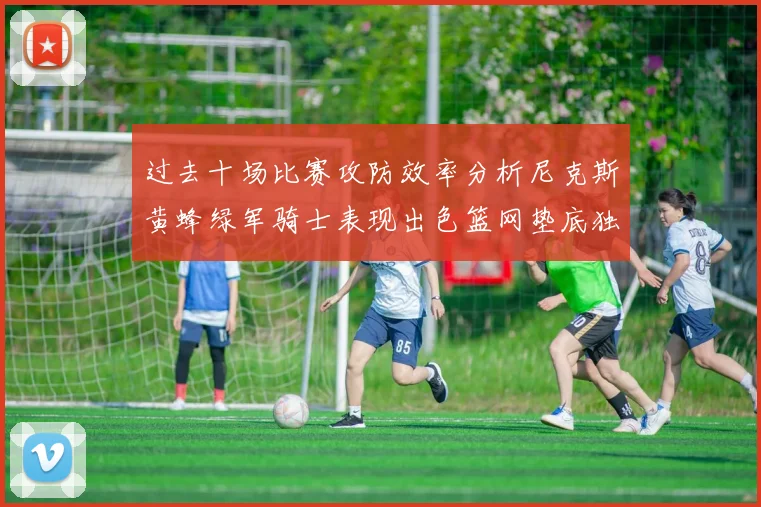过去十场比赛攻防效率分析尼克斯黄蜂绿军骑士表现出色篮网垫底独占鳌头