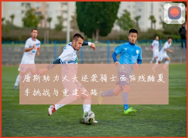 唐斯助力大头逆袭骑士面临残酷夏季挑战与重建之路