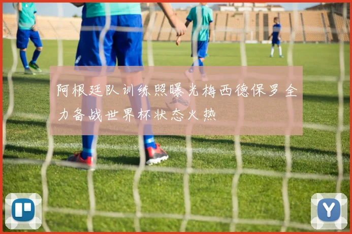 阿根廷队训练照曝光梅西德保罗全力备战世界杯状态火热