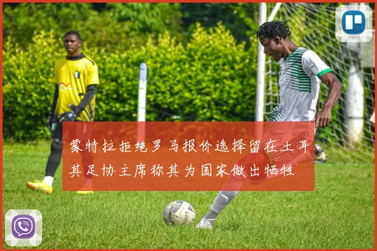 蒙特拉拒绝罗马报价选择留在土耳其足协主席称其为国家做出牺牲