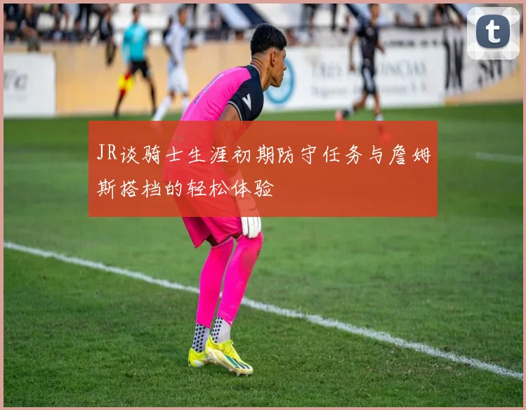 JR谈骑士生涯初期防守任务与詹姆斯搭档的轻松体验