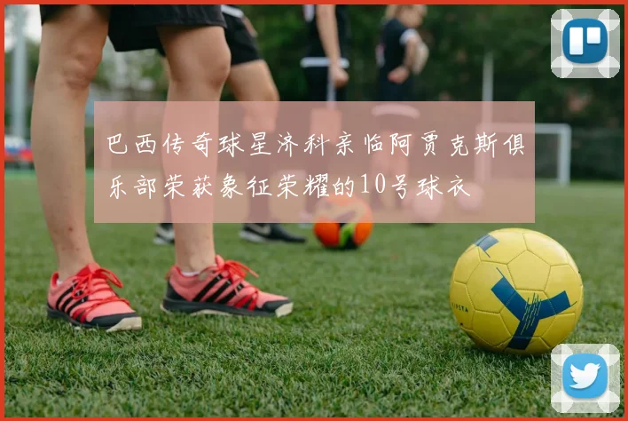 巴西传奇球星济科亲临阿贾克斯俱乐部荣获象征荣耀的10号球衣