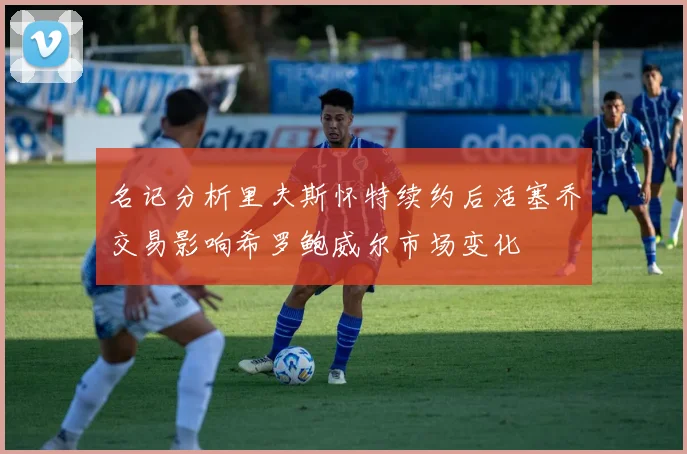 名记分析里夫斯怀特续约后活塞乔交易影响希罗鲍威尔市场变化