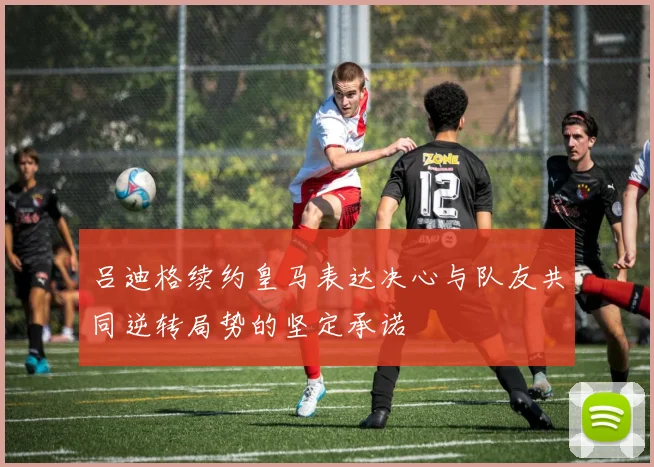 吕迪格续约皇马表达决心与队友共同逆转局势的坚定承诺